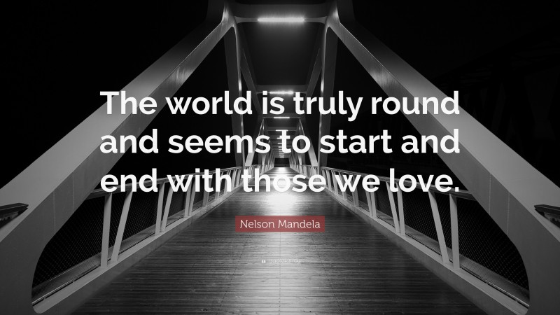 Nelson Mandela Quote: “The world is truly round and seems to start and end with those we love.”