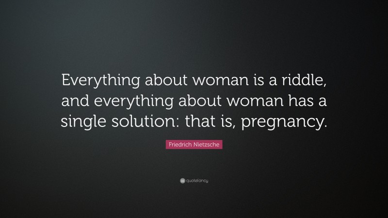 Friedrich Nietzsche Quote: “Everything about woman is a riddle, and everything about woman has a single solution: that is, pregnancy.”
