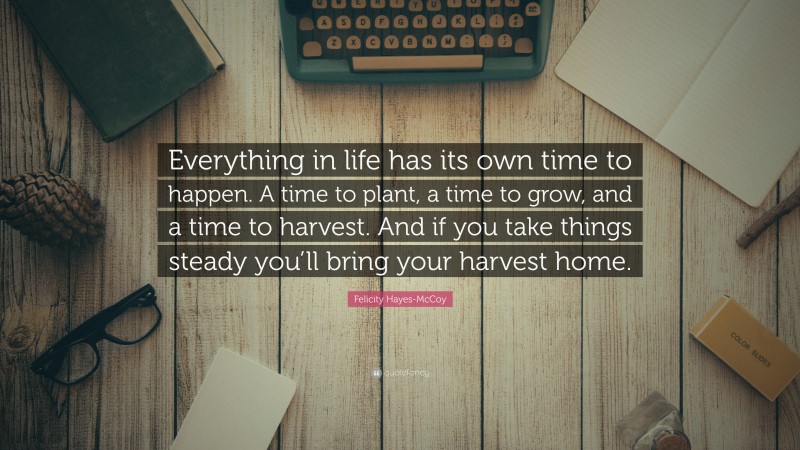 Felicity Hayes-McCoy Quote: “Everything in life has its own time to happen. A time to plant, a time to grow, and a time to harvest. And if you take things steady you’ll bring your harvest home.”