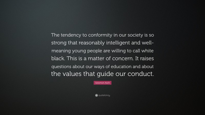 Solomon Asch Quote: “The tendency to conformity in our society is so strong that reasonably intelligent and well-meaning young people are willing to call white black. This is a matter of concern. It raises questions about our ways of education and about the values that guide our conduct.”