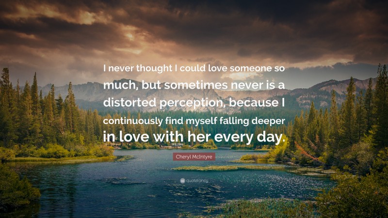 Cheryl McIntyre Quote: “I never thought I could love someone so much, but sometimes never is a distorted perception, because I continuously find myself falling deeper in love with her every day.”