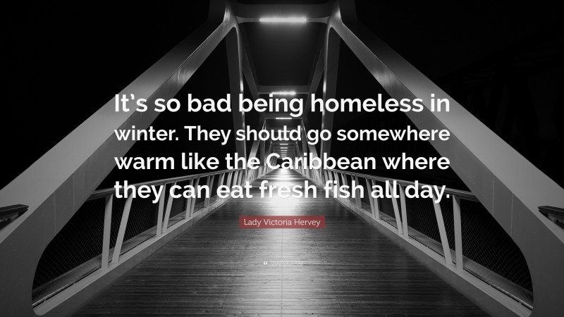 Lady Victoria Hervey Quote: “It’s so bad being homeless in winter. They should go somewhere warm like the Caribbean where they can eat fresh fish all day.”