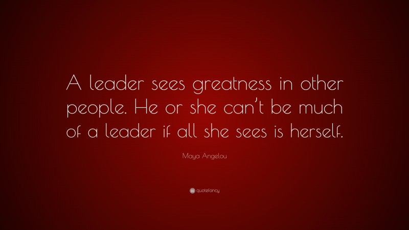 Maya Angelou Quote: “A leader sees greatness in other people. He or she can’t be much of a leader if all she sees is herself.”