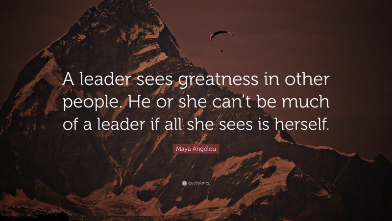 Maya Angelou Quote: “A leader sees greatness in other people. He or she can’t be much of a leader if all she sees is herself.”
