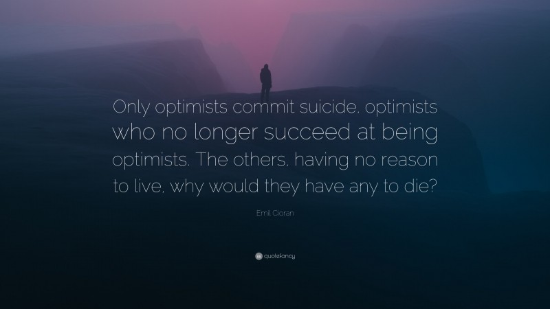Emil Cioran Quote: “Only optimists commit suicide, optimists who no longer succeed at being optimists. The others, having no reason to live, why would they have any to die?”