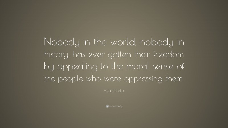 Assata Shakur Quote: “Nobody in the world, nobody in history, has ever gotten their freedom by appealing to the moral sense of the people who were oppressing them.”