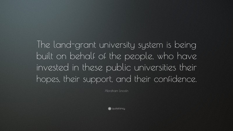 Abraham Lincoln Quote: “The land-grant university system is being built on behalf of the people, who have invested in these public universities their hopes, their support, and their confidence.”