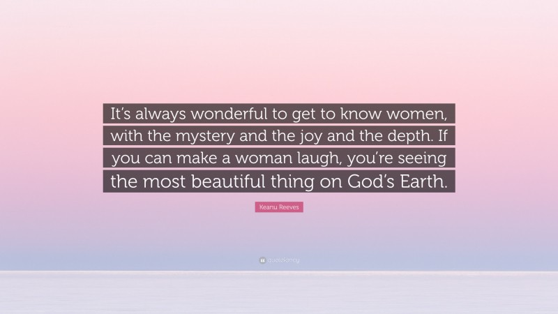 Keanu Reeves Quote: “It’s always wonderful to get to know women, with the mystery and the joy and the depth. If you can make a woman laugh, you’re seeing the most beautiful thing on God’s Earth.”