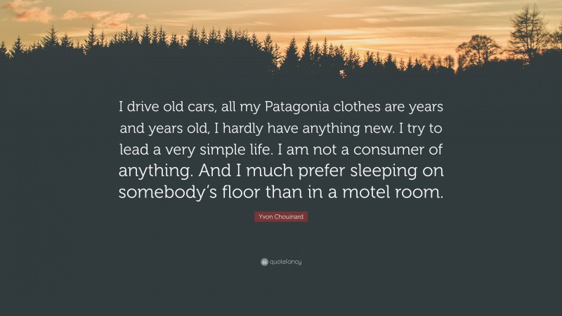 Yvon Chouinard Quote: “I drive old cars, all my Patagonia clothes are years and years old, I hardly have anything new. I try to lead a very simple life. I am not a consumer of anything. And I much prefer sleeping on somebody’s floor than in a motel room.”