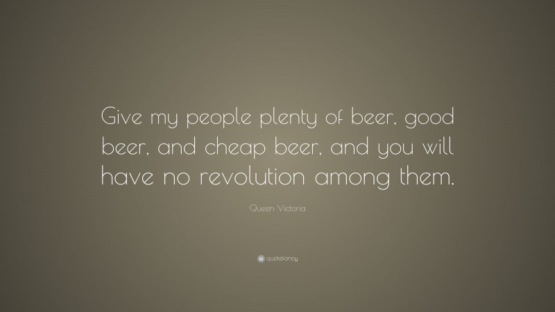 Queen Victoria Quote: “Give my people plenty of beer, good beer, and cheap beer, and you will have no revolution among them.”