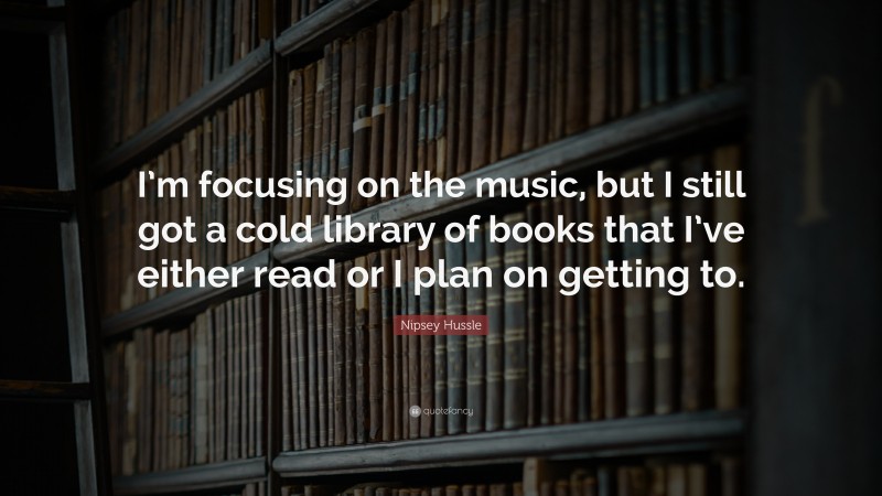 Nipsey Hussle Quote: “I’m focusing on the music, but I still got a cold library of books that I’ve either read or I plan on getting to.”