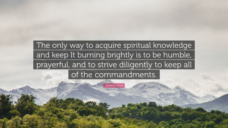 James E. Faust Quote: “The only way to acquire spiritual knowledge and keep It burning brightly is to be humble, prayerful, and to strive diligently to keep all of the commandments.”