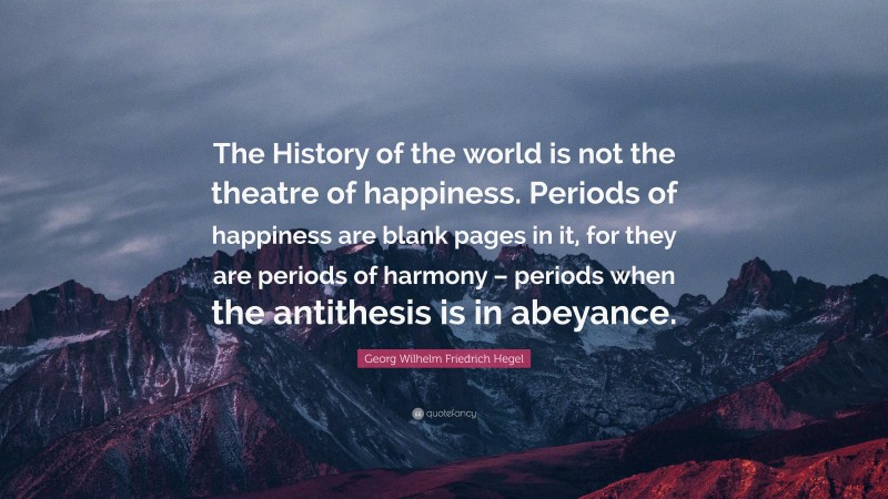 Georg Wilhelm Friedrich Hegel Quote: “The History of the world is not the theatre of happiness. Periods of happiness are blank pages in it, for they are periods of harmony – periods when the antithesis is in abeyance.”