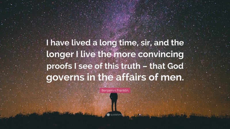 Benjamin Franklin Quote: “I have lived a long time, sir, and the longer I live the more convincing proofs I see of this truth – that God governs in the affairs of men.”