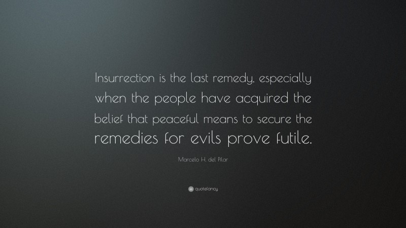 Marcelo H. del Pilar Quote: “Insurrection is the last remedy, especially when the people have acquired the belief that peaceful means to secure the remedies for evils prove futile.”