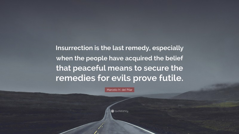 Marcelo H. del Pilar Quote: “Insurrection is the last remedy, especially when the people have acquired the belief that peaceful means to secure the remedies for evils prove futile.”