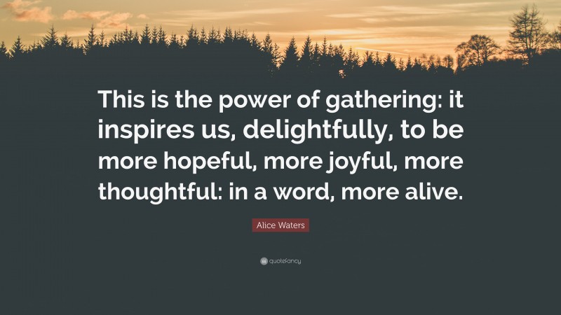 Alice Waters Quote: “This is the power of gathering: it inspires us, delightfully, to be more hopeful, more joyful, more thoughtful: in a word, more alive.”