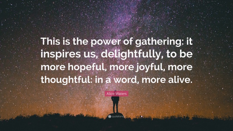 Alice Waters Quote: “This is the power of gathering: it inspires us, delightfully, to be more hopeful, more joyful, more thoughtful: in a word, more alive.”