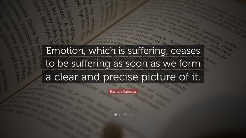 Baruch Spinoza Quote: “Emotion, which is suffering, ceases to be suffering as soon as we form a clear and precise picture of it.”