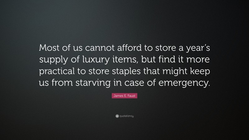 James E. Faust Quote: “Most of us cannot afford to store a year’s supply of luxury items, but find it more practical to store staples that might keep us from starving in case of emergency.”