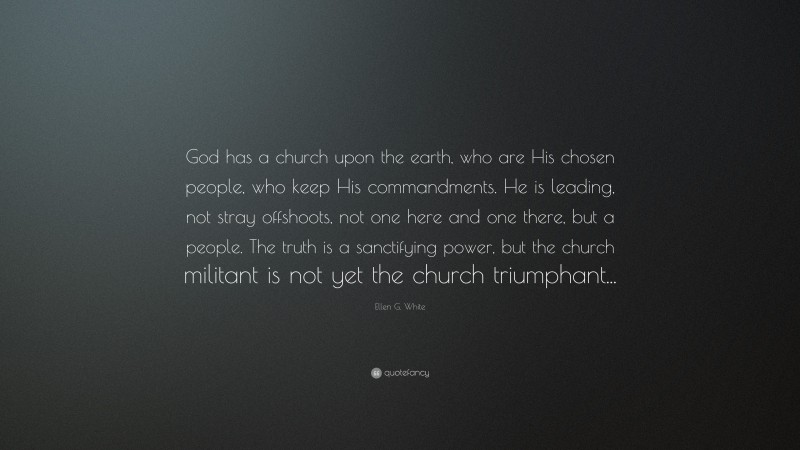 Ellen G. White Quote: “God has a church upon the earth, who are His chosen people, who keep His commandments. He is leading, not stray offshoots, not one here and one there, but a people. The truth is a sanctifying power, but the church militant is not yet the church triumphant...”