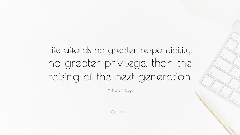 C. Everett Koop Quote: “Life affords no greater responsibility, no greater privilege, than the raising of the next generation.”