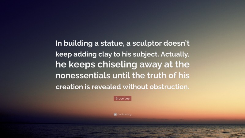 Bruce Lee Quote: “In building a statue, a sculptor doesn’t keep adding clay to his subject. Actually, he keeps chiseling away at the nonessentials until the truth of his creation is revealed without obstruction.”