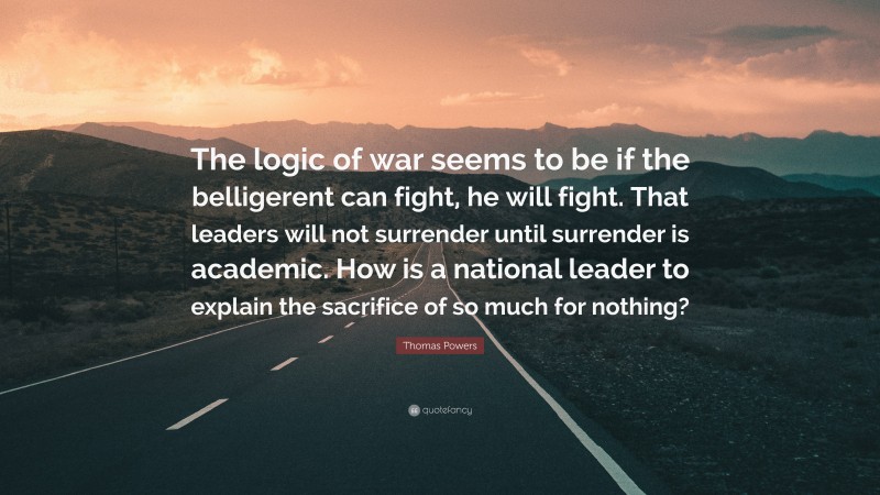 Thomas Powers Quote: “The logic of war seems to be if the belligerent can fight, he will fight. That leaders will not surrender until surrender is academic. How is a national leader to explain the sacrifice of so much for nothing?”