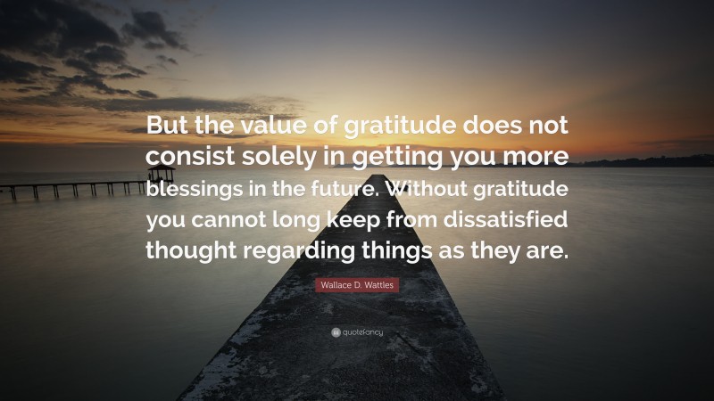 Wallace D. Wattles Quote: “But the value of gratitude does not consist solely in getting you more blessings in the future. Without gratitude you cannot long keep from dissatisfied thought regarding things as they are.”