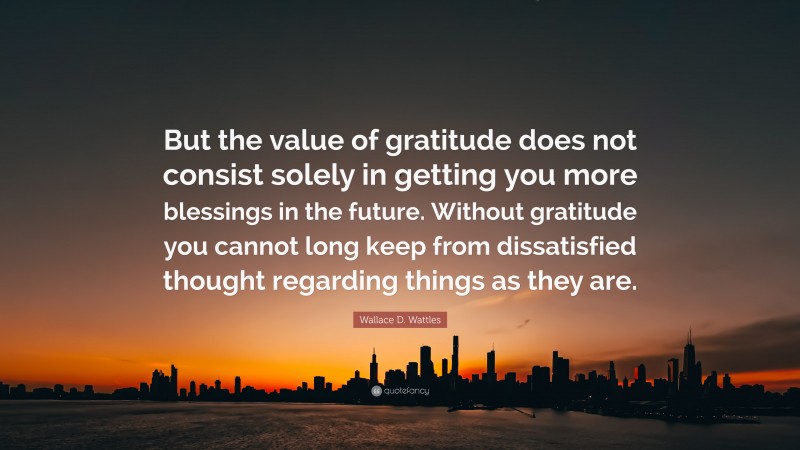 Wallace D. Wattles Quote: “But the value of gratitude does not consist solely in getting you more blessings in the future. Without gratitude you cannot long keep from dissatisfied thought regarding things as they are.”