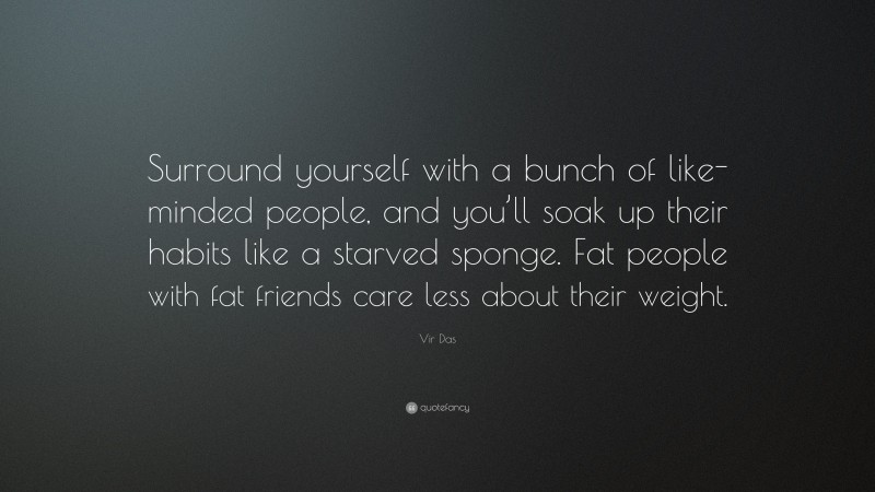 Vir Das Quote: “Surround yourself with a bunch of like-minded people, and you’ll soak up their habits like a starved sponge. Fat people with fat friends care less about their weight.”