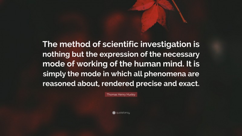Thomas Henry Huxley Quote: “The method of scientific investigation is nothing but the expression of the necessary mode of working of the human mind. It is simply the mode in which all phenomena are reasoned about, rendered precise and exact.”