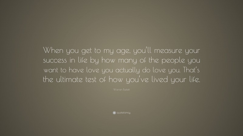 Warren Buffett Quote: “When you get to my age, you’ll measure your success in life by how many of the people you want to have love you actually do love you. That’s the ultimate test of how you’ve lived your life.”