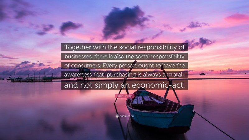 Pope Francis Quote: “Together with the social responsibility of businesses, there is also the social responsibility of consumers. Every person ought to have the awareness that ’purchasing is always a moral-and not simply an economic-act.”