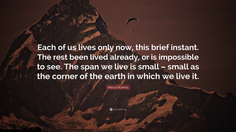 Marcus Aurelius Quote: “Each of us lives only now, this brief instant. The rest been lived already, or is impossible to see. The span we live is small – small as the corner of the earth in which we live it.”
