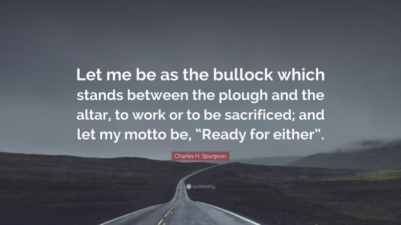 Charles H. Spurgeon Quote: “Let me be as the bullock which stands between the plough and the altar, to work or to be sacrificed; and let my motto be, “Ready for either”.”