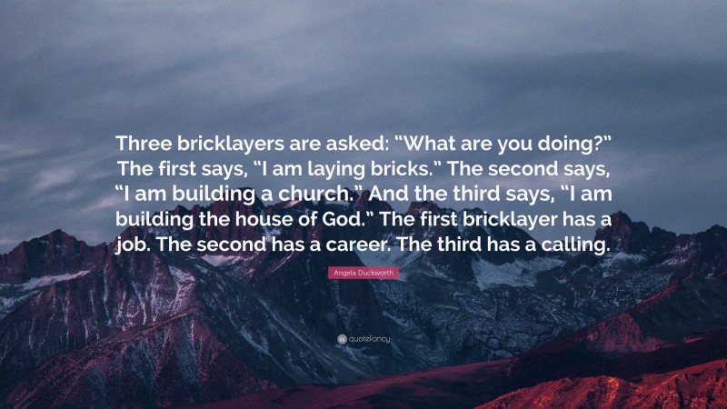 Angela Duckworth Quote: “Three bricklayers are asked: “What are you doing?” The first says, “I am laying bricks.” The second says, “I am building a church.” And the third says, “I am building the house of God.” The first bricklayer has a job. The second has a career. The third has a calling.”
