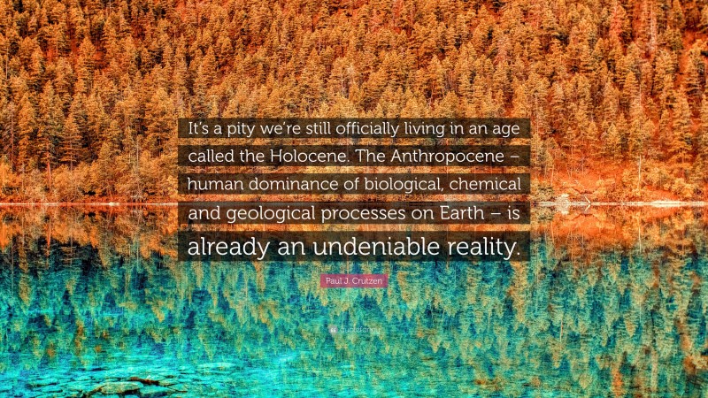 Paul J. Crutzen Quote: “It’s a pity we’re still officially living in an age called the Holocene. The Anthropocene – human dominance of biological, chemical and geological processes on Earth – is already an undeniable reality.”