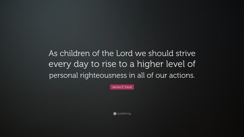 James E. Faust Quote: “As children of the Lord we should strive every day to rise to a higher level of personal righteousness in all of our actions.”