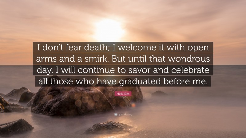Nikki Sixx Quote: “I don’t fear death; I welcome it with open arms and a smirk. But until that wondrous day, I will continue to savor and celebrate all those who have graduated before me.”