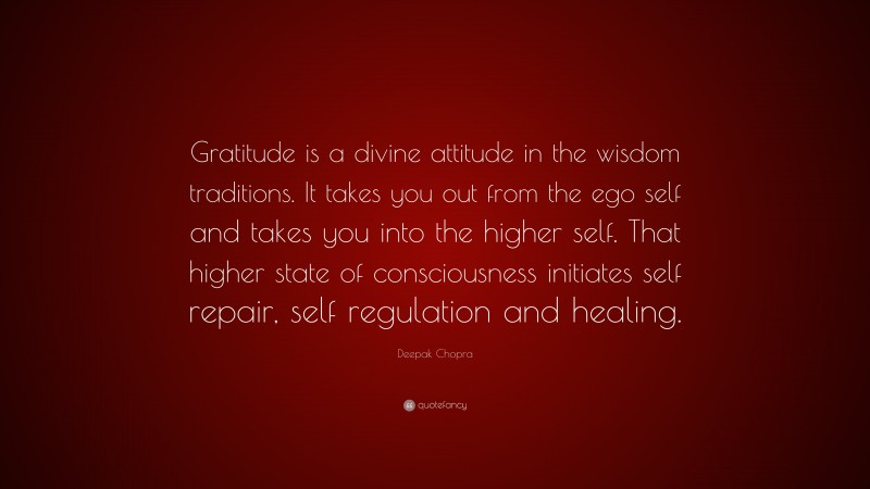 Deepak Chopra Quote: “Gratitude is a divine attitude in the wisdom traditions. It takes you out from the ego self and takes you into the higher self. That higher state of consciousness initiates self repair, self regulation and healing.”