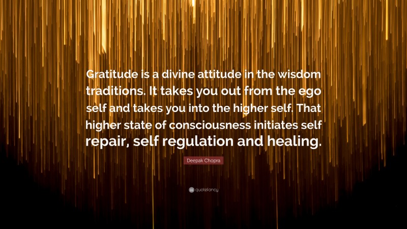 Deepak Chopra Quote: “Gratitude is a divine attitude in the wisdom traditions. It takes you out from the ego self and takes you into the higher self. That higher state of consciousness initiates self repair, self regulation and healing.”