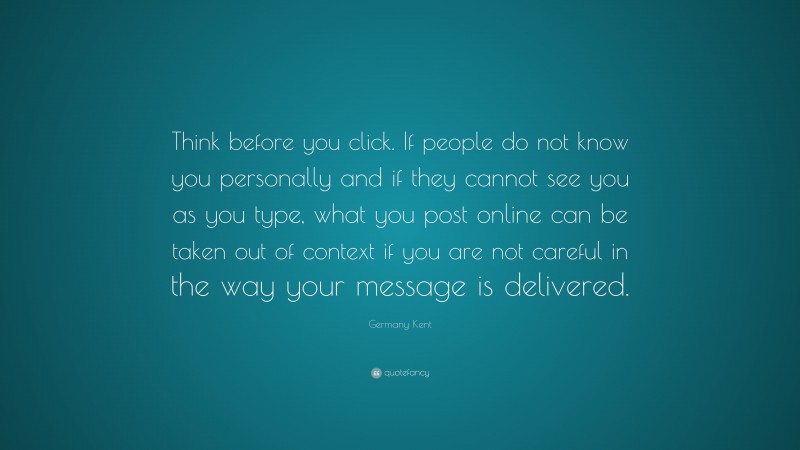 Germany Kent Quote: “Think before you click. If people do not know you personally and if they cannot see you as you type, what you post online can be taken out of context if you are not careful in the way your message is delivered.”