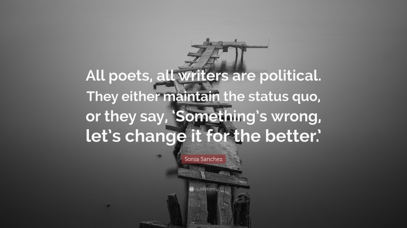 Sonia Sanchez Quote: “All poets, all writers are political. They either maintain the status quo, or they say, ‘Something’s wrong, let’s change it for the better.’”