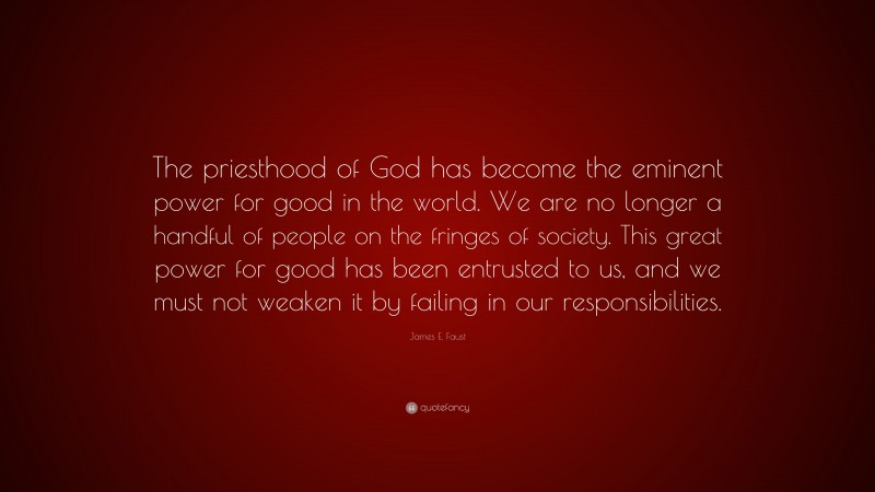 James E. Faust Quote: “The priesthood of God has become the eminent power for good in the world. We are no longer a handful of people on the fringes of society. This great power for good has been entrusted to us, and we must not weaken it by failing in our responsibilities.”