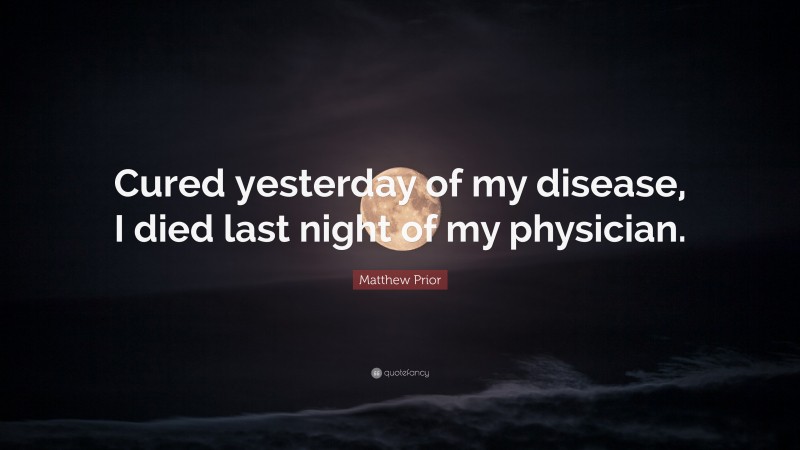 Matthew Prior Quote: “Cured yesterday of my disease, I died last night of my physician.”