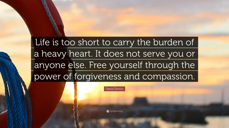 David Simon Quote: “Life is too short to carry the burden of a heavy heart. It does not serve you or anyone else. Free yourself through the power of forgiveness and compassion.”