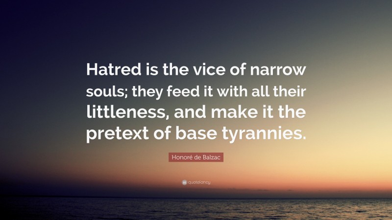 Honoré de Balzac Quote: “Hatred is the vice of narrow souls; they feed it with all their littleness, and make it the pretext of base tyrannies.”