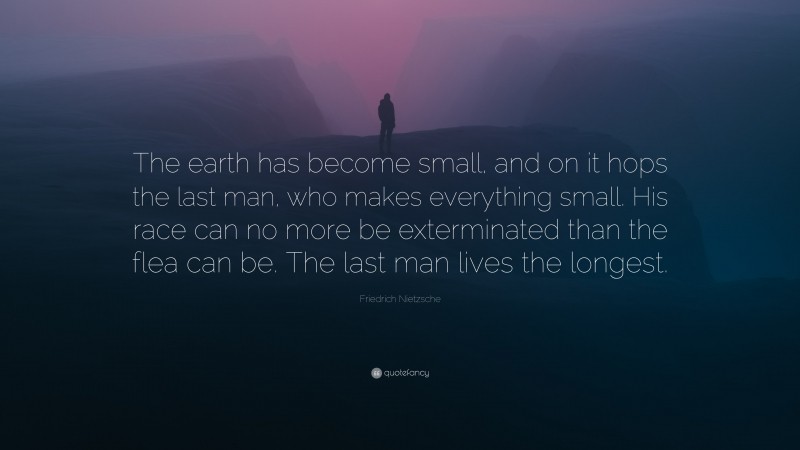 Friedrich Nietzsche Quote: “The earth has become small, and on it hops the last man, who makes everything small. His race can no more be exterminated than the flea can be. The last man lives the longest.”