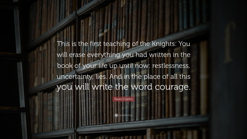 Paulo Coelho Quote: “This is the first teaching of the Knights: You will erase everything you had written in the book of your life up until now: restlessness, uncertainty, lies. And in the place of all this you will write the word courage.”